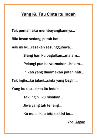 Yang Ku Tau Cinta Itu Indah
Tak pernah aku membayangkannya...
Bila insan sedang patah hati...
Kali ini ku...rasakan sesungguhnya...
Siang hari ku bagaikan...malam...
Pelangi pun berwarnakan...kelam...
Inikah yang dinamakan patah hati...
Tak ingin...ku jalani...cinta yang begini...
Yang ku tau...cinta itu indah...
Tak ingin...ku rasakan...
Jiwa yang tak tenang...
Ku mau...kau tetap disisi ku...
Voc: Afgan
 