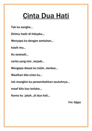 Cinta Dua Hati
Tak ku sangka...
Dirimu hadir di hidupku...
Menyapa ku dengan sentuhan...
kasih mu...
Ku sesesali...
cerita yang kini...terjadi...
Mengapa disaat ku telah...berdua...
Maafkan bila cinta ku...
tak mungkin ku persembahkan seutuhnya...
maaf bila kau terluka...
Karna ku jatuh...di dua hati...
Voc: Afgan
 