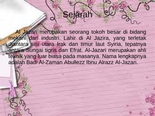 Sejarah Al Jazari merupakan seorang tokoh besar di bidang mekani dan industri. Lahir di Al Jazira, yang terletak diantara sisi utara Irak dan timur laut Syiria, tepatnya antara Sungai tigris dan Efrat. Al-Jazari merupakan ahli teknik yang luar biasa pada masanya. Nama lengkapnya adalah Badi Al-Zaman Abullezz Ibnu Alrazz Al-Jazari.  