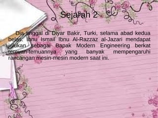 Sejarah 2 Dia tinggal di Diyar Bakir, Turki, selama abad kedua belas. Ibnu Ismail Ibnu Al-Razzaz al-Jazari mendapat julukan sebagai Bapak Modern Engineering berkat temuan-temuannya yang banyak mempengaruhi rancangan mesin-mesin modern saat ini. 