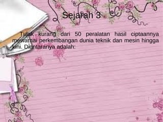Tidak kurang dari 50 peralatan hasil ciptaannya mewarnai perkembangan dunia teknik dan mesin hingga kini. Diantaranya adalah:  Sejarah 3 
