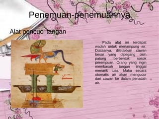 Penemuan-penemuannya Alat pencuci tangan Pada alat ini terdapat wadah untuk menampung air. Diatasnya, diletakkan cawan besar yang dipegang oleh patung berbentuk sosok perempuan. Orang yang ingin membasuh tangan tinggal menarik tuas. Maka secara otomatis air akan mengucur dari cawan ke dalam penadah air. 