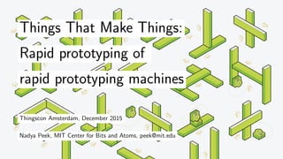 Things That Make Things:
Rapid prototyping of
rapid prototyping machines
Thingscon Amsterdam, December 2015
Nadya Peek, MIT Center for Bits and Atoms, peek@mit.edu
 
