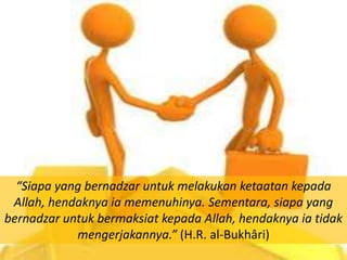 “Siapa yang bernadzar untuk melakukan ketaatan kepada
 Allah, hendaknya ia memenuhinya. Sementara, siapa yang
bernadzar untuk bermaksiat kepada Allah, hendaknya ia tidak
            mengerjakannya.” (H.R. al-Bukhâri)
 