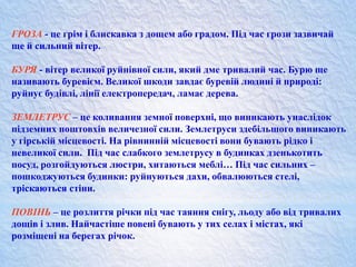 ГРОЗА - це грім і блискавка з дощем або градом. Під час грози зазвичай
ще й сильний вітер.
БУРЯ - вітер великої руйнівної сили, який дме тривалий час. Бурю ще
називають буревієм. Великої шкоди завдає буревій людині й природі:
руйнує будівлі, лінії електропередач, ламає дерева.
ЗЕМЛЕТРУС – це коливання земної поверхні, що виникають унаслідок
підземних поштовхів величезної сили. Землетруси здебільшого виникають
у гірській місцевості. На рівнинній місцевості вони бувають рідко і
невеликої сили. Під час слабкого землетрусу в будинках дзенькотить
посуд, розгойдуються люстри, хитаються меблі… Під час сильних –
пошкоджуються будинки: руйнуються дахи, обвалюються стелі,
тріскаються стіни.
ПОВІНЬ – це розлиття річки під час таяння снігу, льоду або від тривалих
дощів і злив. Найчастіше повені бувають у тих селах і містах, які
розміщені на берегах річок.
 