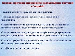Основні причини виникнення надзвичайних ситуацій
в Україні:
 велика кількість промислових підприємств;
 зниження виробничої і технологічної дисципліни
працівників;
 незадовільний стан збереження, утилізації та захоронення
високотоксичних, радіоактивних та побутових відходів;
 недостатня увага відповідальних керівників до проведення
заходів, спрямованих на запобігання надзвичайним ситуаціям;
 низька професійна підготовка працівників та населення до
дій в умовах надзвичайних ситуацій;
 дефіцит кваліфікованих кадрів.
 