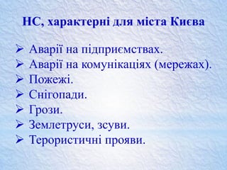  Аварії на підприємствах.
 Аварії на комунікаціях (мережах).
 Пожежі.
 Снігопади.
 Грози.
 Землетруси, зсуви.
 Терористичні прояви.
НС, характерні для міста Києва
 