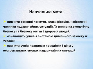 Навчальна мета:
 вивчити основні поняття, класифікацію, небезпечні
чинники надзвичайних ситуацій, їх вплив на екологічну
безпеку та безпеку життя і здоров’я людей;
 ознайомити учнів з системою цивільного захисту в
Україні;
 навчити учнів правилам поведінки і діям у
екстремальних умовах надзвичайних ситуацій
 