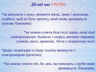 Дії під час ГРОЗИ:
*не виходити з дому, зачинити вікна, двері і димоходи,
подбати, щоб не було протягу, який може привернути
кульову блискавку;
*не можна стояти біля (під) дерев, опор лінії
електропередач, будівель і споруд, високих парканів,
стовпів, щогл, проводів, бігти у відкритому полі;
*радіо, телевізори та іншу техніку вимкнути з
електромережі (розетки);
*не можна топити піч, бо дим, що виходить з труби може
привернути блискавку.
 