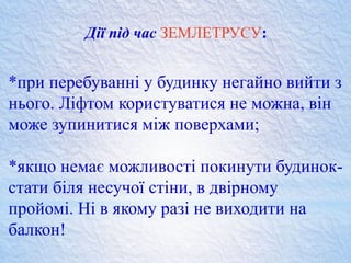 Дії під час ЗЕМЛЕТРУСУ:
*при перебуванні у будинку негайно вийти з
нього. Ліфтом користуватися не можна, він
може зупинитися між поверхами;
*якщо немає можливості покинути будинок-
стати біля несучої стіни, в двірному
пройомі. Ні в якому разі не виходити на
балкон!
 