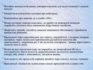 *Негайно покинути будинок, використовуючи для цього основні і запасні
виходи.
*Оповістити оточуючих (сусідів) про небезпеку.
*Повідомити про пожежу до служби «101».
*Якщо вогнище пожежі невелике, до прибуття пожежної команди
спробуйте загасити його наявними підручними засобами.
*Зберігайте спокій, здатність швидко оцінювати обстановку і приймати
правильні рішення.
*Проходячи через приміщення, що горять, накрийтеся з головою мокрою
матерією, через задимлені приміщення рухайтеся повзучи або
пригнувшись, закривши рот і ніс вологою ганчіркою - менше вірогідність
задихнутися в диму.
*Якщо на вас спалахнув одяг, не нервуйте, не намагайтеся бігти, а
постарайтеся збити полум'я, перекочуючись на підлозі, накинувши
ковдру, або, якщо є можливість, загасити водою.
*Для захисту від продуктів горіння дихайте через вологу хустку, тканину.
*При виході з будівлі по задимлених сходах просувайтеся уздовж стін.
 
