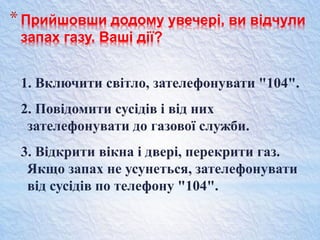 *Прийшовши додому увечері, ви відчули
запах газу. Ваші дії?
1. Включити світло, зателефонувати "104".
2. Повідомити сусідів і від них
зателефонувати до газової служби.
3. Відкрити вікна і двері, перекрити газ.
Якщо запах не усунеться, зателефонувати
від сусідів по телефону "104".
 