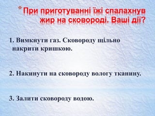 *При приготуванні їжі спалахнув
жир на сковороді. Ваші дії?
1. Вимкнути газ. Сковороду щільно
накрити кришкою.
2. Накинути на сковороду вологу тканину.
3. Залити сковороду водою.
 
