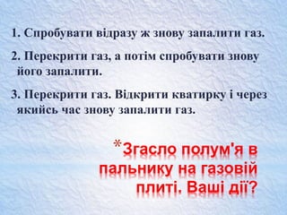 *Згасло полум'я в
пальнику на газовій
плиті. Ваші дії?
1. Спробувати відразу ж знову запалити газ.
2. Перекрити газ, а потім спробувати знову
його запалити.
3. Перекрити газ. Відкрити кватирку і через
якийсь час знову запалити газ.
 