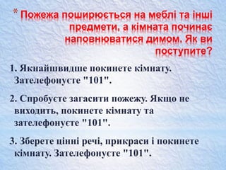 *Пожежа поширюється на меблі та інші
предмети, а кімната починає
наповнюватися димом. Як ви
поступите?
1. Якнайшвидше покинете кімнату.
Зателефонуєте "101".
2. Спробуєте загасити пожежу. Якщо не
виходить, покинете кімнату та
зателефонуєте "101".
3. Зберете цінні речі, прикраси і покинете
кімнату. Зателефонуєте "101".
 