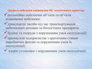 Джерела небезпеки виникнення НС техногенного характеру
потенційно небезпечні об’єкти та об’єкти
підвищеної небезпеки;
транспортні засоби під час транспортування
небезпечних речовин та біологічних препаратів;
будівлі та споруди з порушенням умов експлуатації;
промислові підприємства з критичним станом
виробничих фондів та порушенням умов їх
експлуатації;
 ядерні установки з порушенням умов експлуатації;
 