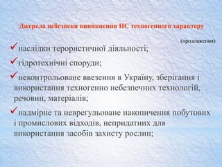 Джерела небезпеки виникнення НС техногенного характеру
наслідки терористичної діяльності;
гідротехнічні споруди;
неконтрольоване ввезення в Україну, зберігання і
використання техногенно небезпечних технологій,
речовин, матеріалів;
надмірне та неврегульоване накопичення побутових
і промислових відходів, непридатних для
використання засобів захисту рослин;
(продовження)
 