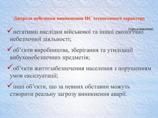 Джерела небезпеки виникнення НС техногенного характеру
негативні наслідки військової та іншої екологічно
небезпечної діяльності;
об’єкти виробництва, зберігання та утилізації
вибухонебезпечних предметів;
об’єкти життєзабезпечення населення з порушенням
умов експлуатації;
інші об’єкти, що за певних обставин можуть
створити реальну загрозу виникнення аварії.
(продовження)
 
