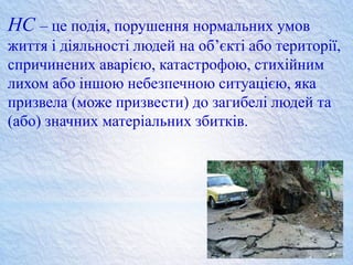 НС – це подія, порушення нормальних умов
життя і діяльності людей на об’єкті або території,
спричинених аварією, катастрофою, стихійним
лихом або іншою небезпечною ситуацією, яка
призвела (може призвести) до загибелі людей та
(або) значних матеріальних збитків.
 