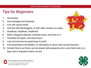 11
OHIO STATE UNIVERSITY EXTENSION
Tips for Beginners
1. Use photos.
2. Use hashtags and keywords.
3. Link with social media.
4. Connect with like-bloggers, or with other content you enjoy.
5. Headlines, headlines, headlines!
6. Start a blogging calendar, schedule posts, and stick to it!
7. Translate hot topics, and share them!
8. Lists and how tos are great ways to start!
9. Free downloads of printables, or information to share help connect learners.
10. Content that is out there, can be shared with perspective for a new fresh look on a
topic that is important and/or current.
 