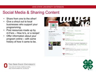 13
OHIO STATE UNIVERSITY EXTENSION
Social Media & Sharing Content
• Share from one to the other!
• Give a shout out to local
businesses who support your
programming.
• Post resources made up by
4-H’ers – How to’s, or a recipe!
• Offer information about your
program online – with some
history of how it came to be.
 