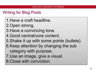 3
OHIO STATE UNIVERSITY EXTENSION
Writing for Blog Posts
1.Have a craft headline.
2.Open strong.
3.Have a convincing tone.
4.Good central/core content.
5.Shake it up with some points (bullets).
6.Keep attention by changing the sub
category with purpose.
7.Use an image, give a visual.
8.Close with conviction.
 