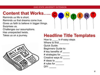 4
OHIO STATE UNIVERSITY EXTENSION
Headline Title Templates
How to ____ in # easy steps
Where to find _______
Quick Guide:
Beginners Guide to:
# key benefits of _____
# strategies for ______
Creative ways to _____
# ideas to _____
# rules for ______
DIY: _____
Content that Works…..
Reminds us life is short.
Reminds us that dreams come true.
Gives us faith to believe in bigger things.
Surprises us.
Challenges our assumptions.
Has unexpected twists.
Takes us on a journey.
 