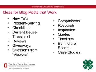 7
OHIO STATE UNIVERSITY EXTENSION
Ideas for Blog Posts that Work
• How-To’s
• Problem-Solving
• Checklists
• Current Issues
Translated
• Reviews
• Giveaways
• Questions from
“Viewers”
• Comparisons
• Research
• Inspiration
• Quotes
• Timelines
• Behind the
Scenes
• Case Studies
 