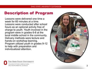 2
OHIO STATE UNIVERSITY EXTENSION
Description of Program
Lessons were delivered one time a
week for 60 minutes at a time.
Lessons were conducted after school
hours as an optional activity free of
charge to youth. Youth involved in the
program were in grades 6-8 at the
local middle school in the community.
Delivery methods were lecture and
hands-on workshop learning.
Program utilized youth in grades 9-12
to help with preparation and
individualized attention.
 