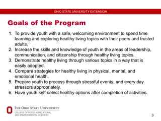 3
OHIO STATE UNIVERSITY EXTENSION
Goals of the Program
1. To provide youth with a safe, welcoming environment to spend time
learning and exploring healthy living topics with their peers and trusted
adults.
2. Increase the skills and knowledge of youth in the areas of leadership,
communication, and citizenship through healthy living topics.
3. Demonstrate healthy living through various topics in a way that is
easily adopted.
4. Compare strategies for healthy living in physical, mental, and
emotional health.
5. Prepare youth to process through stressful events, and every day
stressors appropriately.
6. Have youth self-select healthy options after completion of activities.
 
