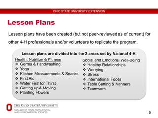 5
OHIO STATE UNIVERSITY EXTENSION
Lesson Plans
Lesson plans have been created (but not peer-reviewed as of current) for
other 4-H professionals and/or volunteers to replicate the program.
Health, Nutrition & Fitness
 Germs & Handwashing
 Yoga
 Kitchen Measurements & Snacks
 First Aid
 Water First for Thirst
 Getting up & Moving
 Planting Flowers
Social and Emotional Well-Being
 Healthy Relationships
 Worrying
 Stress
 International Foods
 Table Setting & Manners
 Teamwork
Lesson plans are divided into the 2 areas set by National 4-H.
 