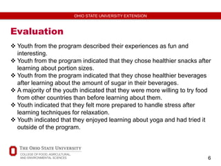 6
OHIO STATE UNIVERSITY EXTENSION
Evaluation
 Youth from the program described their experiences as fun and
interesting.
 Youth from the program indicated that they chose healthier snacks after
learning about portion sizes.
 Youth from the program indicated that they chose healthier beverages
after learning about the amount of sugar in their beverages.
 A majority of the youth indicated that they were more willing to try food
from other countries than before learning about them.
 Youth indicated that they felt more prepared to handle stress after
learning techniques for relaxation.
 Youth indicated that they enjoyed learning about yoga and had tried it
outside of the program.
 