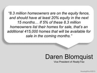 “8.3 million homeowners are on the equity fence,
and should have at least 20% equity in the next
15 months… If 5% of these 8.3 million
homeowners list their homes for sale, that’s an
additional 415,000 homes that will be available for
sale in the coming months.”

Daren Blomquist
Vice President of RealtyTrac

HousingWire 8/2013

 