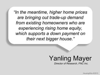 “In the meantime, higher home prices
are bringing out trade-up demand
from existing homeowners who are
experiencing rising home equity,
which supports a down payment on
their next bigger house.”

Yanling Mayer
Director of Research, FNC Inc.

HousingWire 8/2013

 