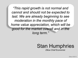 “This rapid growth is not normal and
cannot and should not be expected to
last. We are already beginning to see
moderation in the monthly pace of
home value appreciation, which will be
good for the market overall and in the
long term.”

Stan Humphries
Zillow Chief Economist

Zillow 9/2013

 