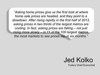 “Asking home prices give us the first look at where
home sale prices are headed, and they point to a
Affordability is still rising rapidly in the first half of 2013,
slowdown. Aftergood compared to any time over the last 50 years.
asking prices in two thirds of the largest metros are
cooling. In fact, asking prices are falling – not just
rising more slowly – in 11 of the 100 largest metros,
the most markets to see prices slip in six months.”

Jed Kolko
Trulia’s Chief Economist

 