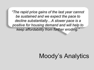 “The rapid price gains of the last year cannot
be sustained and we expect the last 50 to
Affordability is still good compared to any time over thepaceyears.
decline substantially…A slower pace is a
positive for housing demand and will help to
keep affordability from further eroding.”

Moody’s Analytics

 