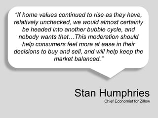 “If home values continued to rise as they have,
relatively unchecked, we would almost certainly
be headed into another bubble cycle, and
nobody wants that…This moderation 50 years.
Affordability is still good compared to any time over the last should
help consumers feel more at ease in their
decisions to buy and sell, and will help keep the
market balanced.”

Stan Humphries
Chief Economist for Zillow

 