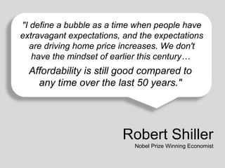 "I define a bubble as a time when people have
extravagant expectations, and the expectations
are driving home price increases. We don't
Affordability is mindset of earlier this century…
have the still good compared to any time over the last 50 years.

Affordability is still good compared to
any time over the last 50 years."

Robert Shiller
Nobel Prize Winning Economist

 