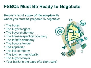 FSBOs Must Be Ready to Negotiate
Here is a list of some of the people with
whom you must be prepared to negotiate:
• The buyer
• The buyer’s agent
• The buyer’s attorney
• The home inspection company
• The termite company
• The buyer’s lender
• The appraiser
• The title company
• The town or municipality
• The buyer’s buyer
• Your bank (in the case of a short sale)

 