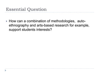 Essential Question How can a combination of methodologies,  auto-ethnography and arts-based research for example, support students interests?  