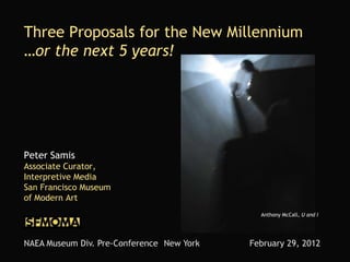 Three Proposals for the New Millennium
…or the next 5 years!




Peter Samis
Associate Curator,
Interpretive Media
San Francisco Museum
of Modern Art
                                             Anthony McCall, U and I




NAEA Museum Div. Pre-Conference New York   February 29, 2012
 