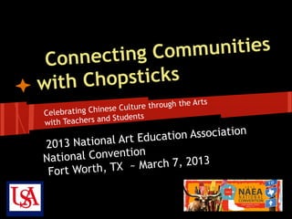 ecting Com munities
 Conn
with Chopsticks
                                       e Arts
                 ese Culture through th
Celebrating Chin
                   Students
wit h Teachers and
                        ation Association
2013 N  ational Art Educ
Natio nal Convention
                  ~ March 7, 2013
 Fort Worth, TX
 