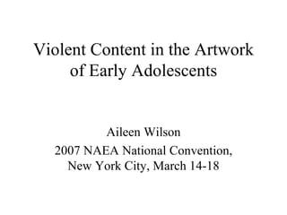 Violent Content in the Artwork of Early Adolescents Aileen Wilson 2007 NAEA National Convention, New York City, March 14-18 