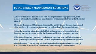  Advisory Services: Best-in-class risk management energy products, sold
across all markets, that tailor a customer’s procurement strategy to their risk
& cost
 Demand Response: Offering customers the ability to participate in demand
side markets & generate returns for curtailing load during peak times
 Solar: Leveraging a tax & capital efficient investment with an industry-
leading partner to unlock affordable renewable energy opportunities
 Efficiency: Enabling customers to become smarter, more efficient users of
energy through building audits, retrofit engineering & project management
 Gas Solutions: Creating market leading fuel solutions in oil conversions &
CNG services to accelerate the benefits of natural gas to customers
TOTAL ENERGY MANAGEMENT SOLUTIONS
 