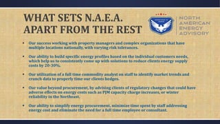 WHAT SETS N.A.E.A.
APART FROM THE REST
 Our success working with property managers and complex organizations that have
multiple locations nationally, with varying risk tolerances.
 Our ability to build specific energy profiles based on the individual customers needs,
which help us to consistently come up with solutions to reduce clients energy supply
costs by 20-30%.
 Our utilization of a full time commodity analyst on staff to identify market trends and
crunch data to properly time our clients hedges.
 Our value beyond procurement, by advising clients of regulatory changes that could have
adverse effects on energy costs such as PJM capacity charge increases, or winter
reliability in the Northeast.
 Our ability to simplify energy procurement, minimize time spent by staff addressing
energy cost and eliminate the need for a full time employee or consultant.
 
