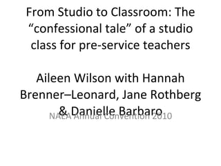 From Studio to Classroom: The “confessional tale” of a studio class for pre-service teachers Aileen Wilson with Hannah Brenner–Leonard, Jane Rothberg & Danielle Barbaro NAEA Annual Convention 2010 