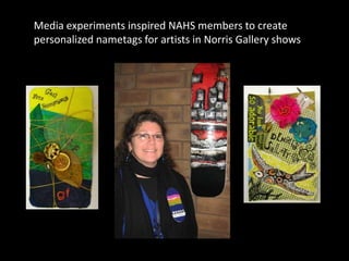 Media experiments inspired NAHS members to create
personalized nametags for artists in Norris Gallery shows
 