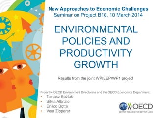ENVIRONMENTAL
POLICIES AND
PRODUCTIVITY
GROWTH
Results from the joint WPIEEP/WP1 project
From the OECD Environment Directorate and the OECD Economics Department:
• Tomasz Koźluk
• Silvia Albrizio
• Enrico Botta
• Vera Zipperer
New Approaches to Economic Challenges
Seminar on Project B10, 10 March 2014
1
 