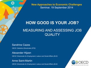 New Approaches to Economic Challenges 
HOW GOOD IS YOUR JOB? 
MEASURING AND ASSESSING JOB 
QUALITY 
Sandrine Cazes 
OECD Statistics Directorate (STD) 
Seminar, 19 September 2014 
Alexander Hijzen 
OECD Directorate for Employment, Labour and Social Affairs (ELS) 
Anne Saint-Martin 
OECD Directorate for Employment, Labour and Social Affairs (ELS) 
 